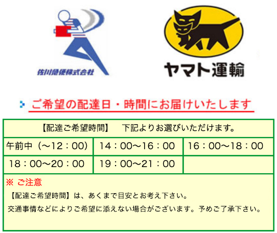 佐川急便株式会社・ヤマト運輸・ゆうパック　ご希望の配達日・時間にお届けいたします。【配達ご希望時間】下記よりお選びいただけます。・午前中(〜12:00)・14:00〜16:00・16:00〜18:00・18:00〜20:00・19:00〜21:00※ご注意：配達ご希望時間はあくまで目安とお考え下さい。運送会社も頑張って対応して下さいますが、交通事情などによりご希望に添えない場合もあります。ご了承ください。