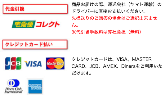 代金引換：商品お届けの際、運送会社(ヤマト運輸)のドライバーに直接お支払いください。先様送りのご贈答の場合はご選択できません。※代引き手数料は弊社負担(無料)　クレジットカード払い：クレジットカードは、VISA、MASTER CARD、JCB、AMEX、Dinersをご利用いただけます。