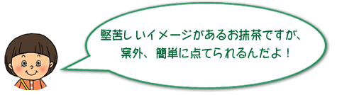 堅苦しいイメージがあるお抹茶ですが、案外、簡単に点てられるんだよ！